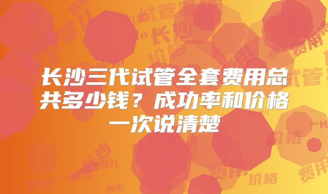 长沙三代试管全套费用总共多少钱？成功率和价格一次说清楚