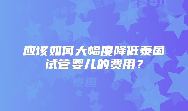 应该如何大幅度降低泰国试管婴儿的费用?
