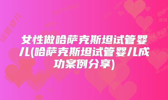 女性做哈萨克斯坦试管婴儿(哈萨克斯坦试管婴儿成功案例分享)