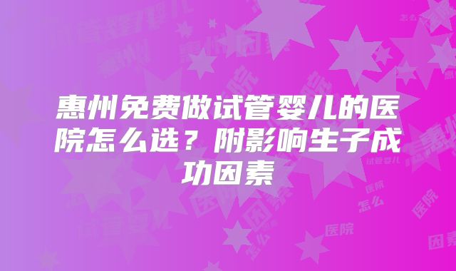 惠州免费做试管婴儿的医院怎么选？附影响生子成功因素