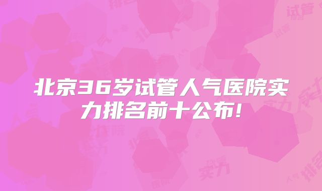北京36岁试管人气医院实力排名前十公布!