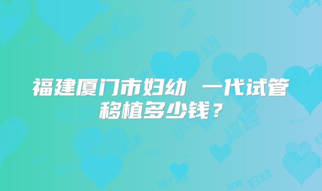 福建厦门市妇幼 一代试管移植多少钱?