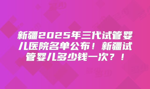 新疆2025年三代试管婴儿医院名单公布！新疆试管婴儿多少钱一次？！