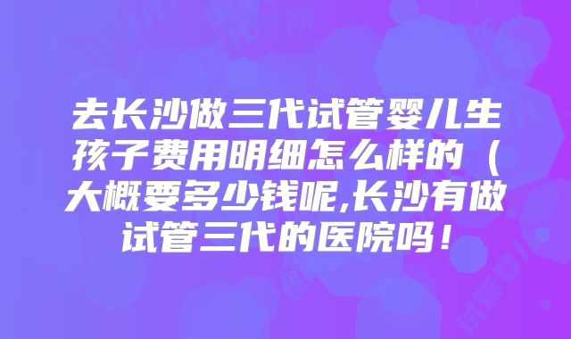 去长沙做三代试管婴儿生孩子费用明细怎么样的（大概要多少钱呢,长沙有做试管三代的医院吗！