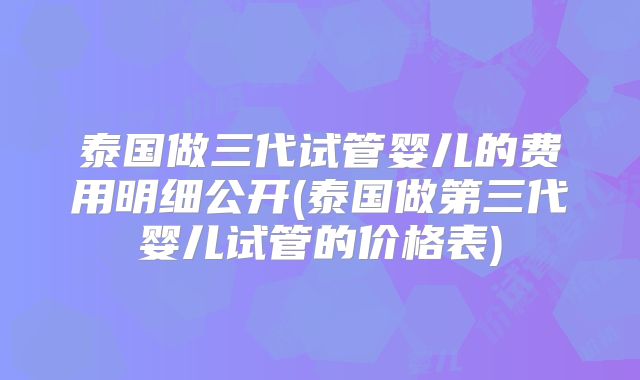 泰国做三代试管婴儿的费用明细公开(泰国做第三代婴儿试管的价格表)