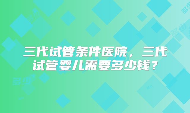三代试管条件医院，三代试管婴儿需要多少钱？