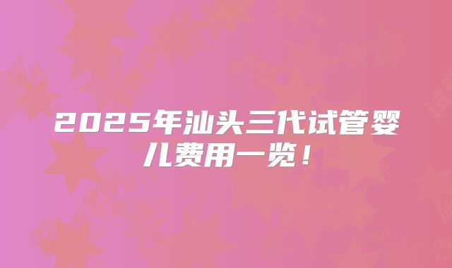 2025年汕头三代试管婴儿费用一览！