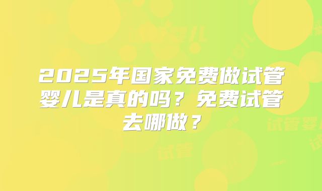 2025年国家免费做试管婴儿是真的吗？免费试管去哪做？