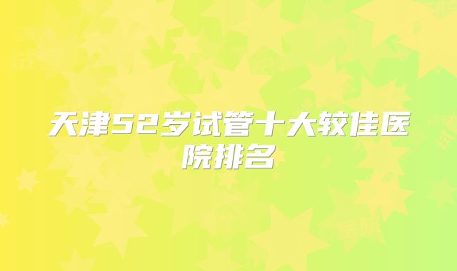 天津52岁试管十大较佳医院排名