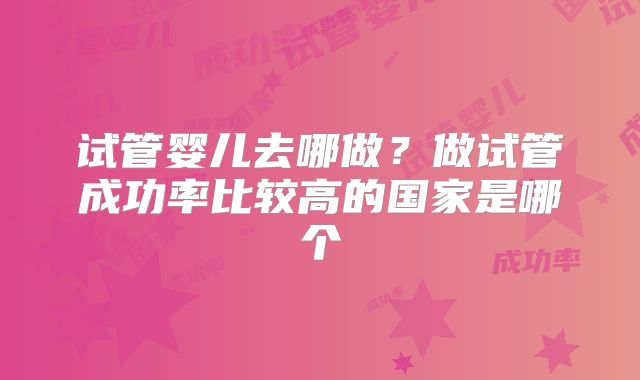 试管婴儿去哪做?做试管成功率比较高的国家是哪个