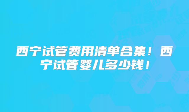 西宁试管费用清单合集！西宁试管婴儿多少钱！