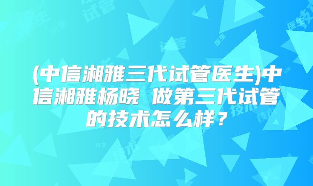 (中信湘雅三代试管医生)中信湘雅杨晓祎做第三代试管的技术怎么样？