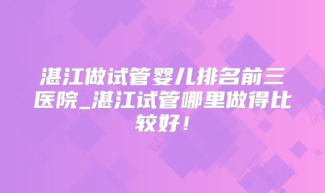 湛江做试管婴儿排名前三医院_湛江试管哪里做得比较好!