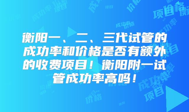 衡阳一、二、三代试管的成功率和价格是否有额外的收费项目!衡阳附一试管成功率高吗!