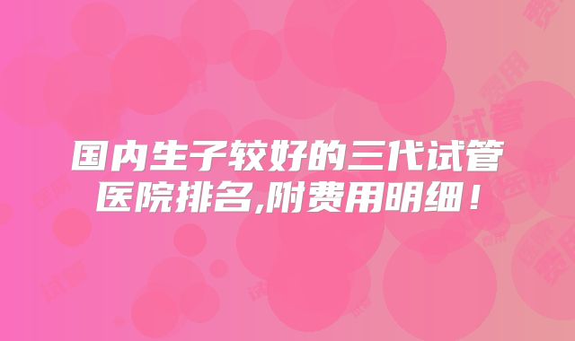 国内生子较好的三代试管医院排名,附费用明细！