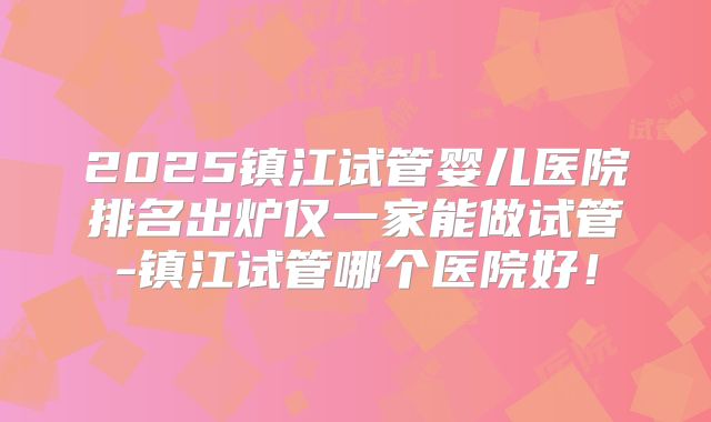 2025镇江试管婴儿医院排名出炉仅一家能做试管-镇江试管哪个医院好！