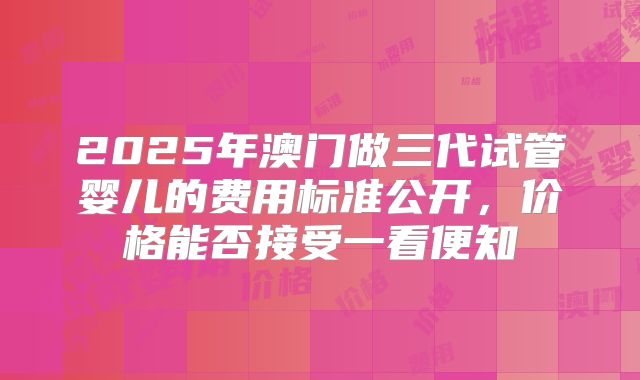 2025年澳门做三代试管婴儿的费用标准公开，价格能否接受一看便知
