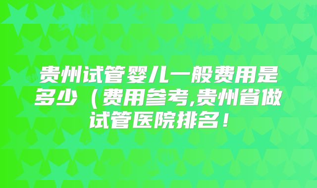 贵州试管婴儿一般费用是多少(费用参考,贵州省做试管医院排名!