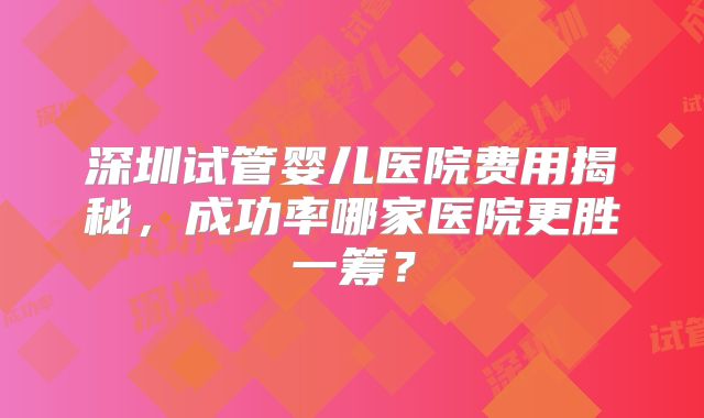 深圳试管婴儿医院费用揭秘，成功率哪家医院更胜一筹？