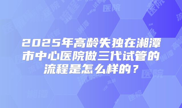 2025年高龄失独在湘潭市中心医院做三代试管的流程是怎么样的?