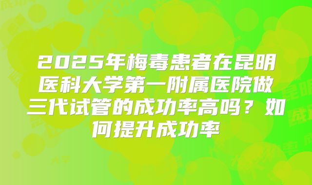 2025年梅毒患者在昆明医科大学第一附属医院做三代试管的成功率高吗?如何提升成功率