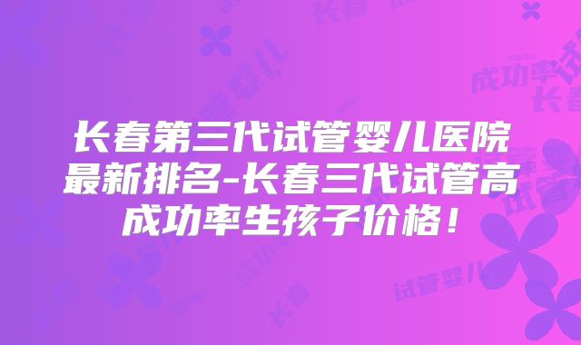 长春第三代试管婴儿医院最新排名-长春三代试管高成功率生孩子价格！