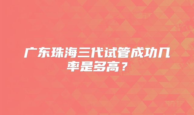 广东珠海三代试管成功几率是多高?