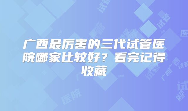 广西最厉害的三代试管医院哪家比较好?看完记得收藏