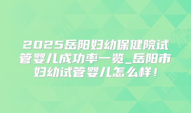 2025岳阳妇幼保健院试管婴儿成功率一览_岳阳市妇幼试管婴儿怎么样!