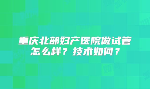 重庆北部妇产医院做试管怎么样?技术如何?