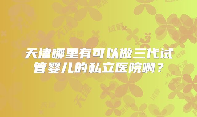 天津哪里有可以做三代试管婴儿的私立医院啊？