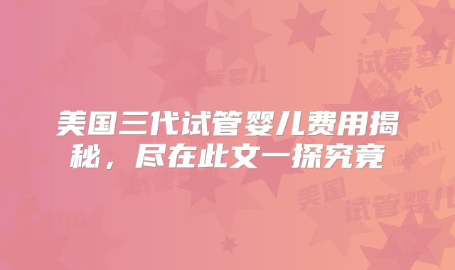 美国三代试管婴儿费用揭秘，尽在此文一探究竟