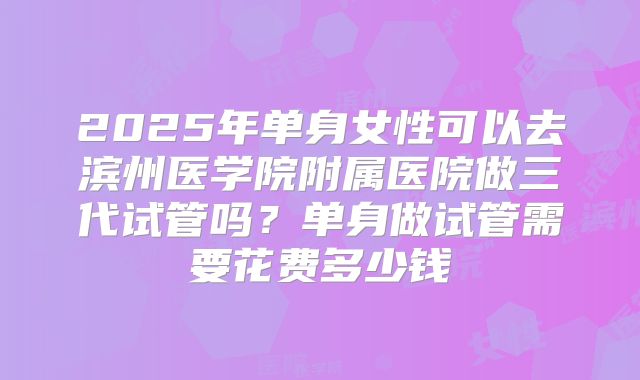 2025年单身女性可以去滨州医学院附属医院做三代试管吗?单身做试管需要花费多少钱