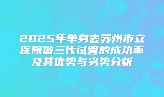 2025年单身去苏州市立医院做三代试管的成功率及其优势与劣势分析