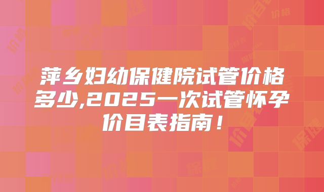 萍乡妇幼保健院试管价格多少,2025一次试管怀孕价目表指南！
