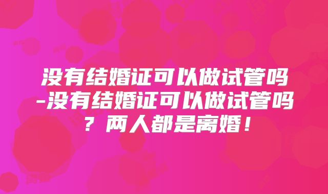 没有结婚证可以做试管吗-没有结婚证可以做试管吗？两人都是离婚！