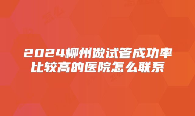 2024柳州做试管成功率比较高的医院怎么联系