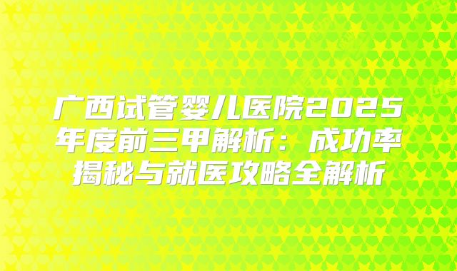 广西试管婴儿医院2025年度前三甲解析：成功率揭秘与就医攻略全解析