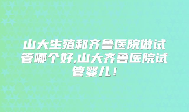山大生殖和齐鲁医院做试管哪个好,山大齐鲁医院试管婴儿!