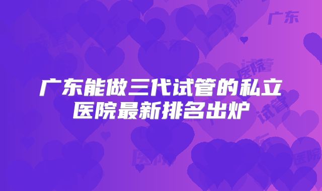 广东能做三代试管的私立医院最新排名出炉