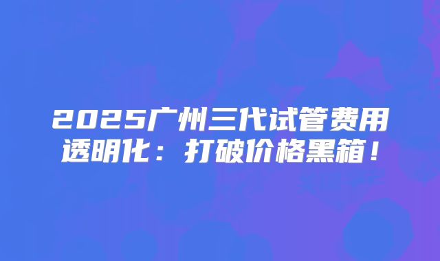2025广州三代试管费用透明化：打破价格黑箱！