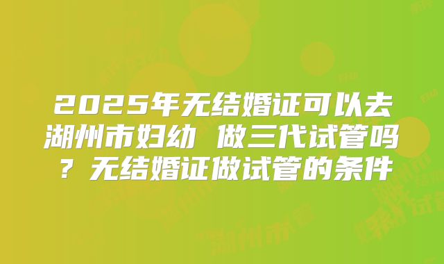 2025年无结婚证可以去湖州市妇幼 做三代试管吗？无结婚证做试管的条件