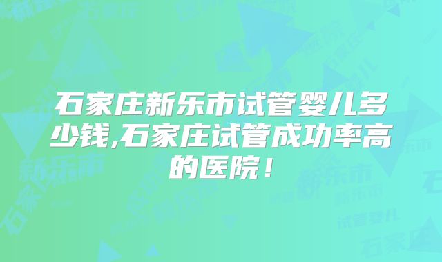 石家庄新乐市试管婴儿多少钱,石家庄试管成功率高的医院！