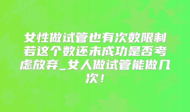 女性做试管也有次数限制若这个数还未成功是否考虑放弃_女人做试管能做几次!