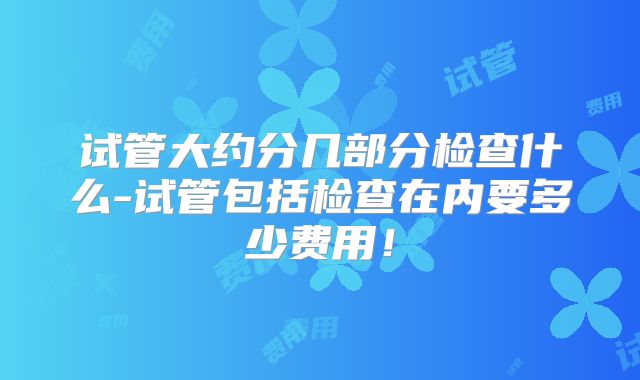 试管大约分几部分检查什么-试管包括检查在内要多少费用！