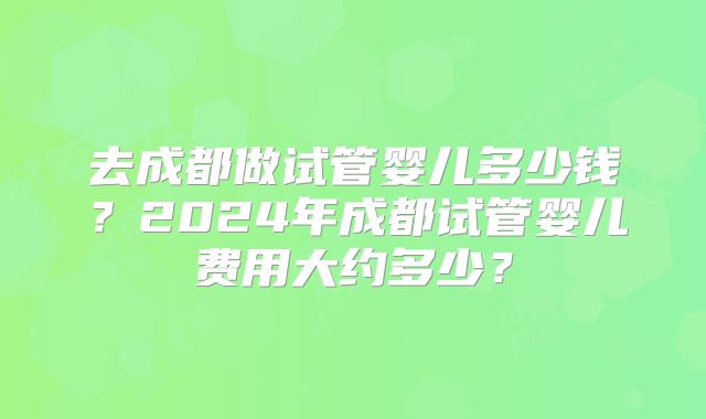去成都做试管婴儿多少钱?2024年成都试管婴儿费用大约多少?