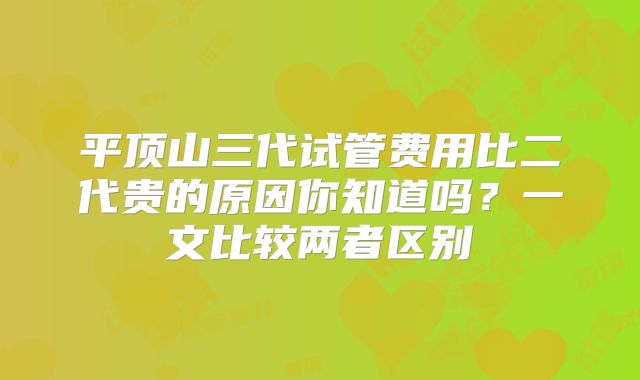 平顶山三代试管费用比二代贵的原因你知道吗？一文比较两者区别