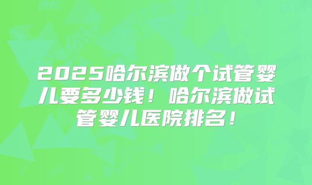 2025哈尔滨做个试管婴儿要多少钱!哈尔滨做试管婴儿医院排名!