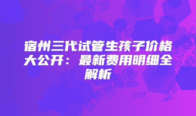 宿州三代试管生孩子价格大公开：最新费用明细全解析