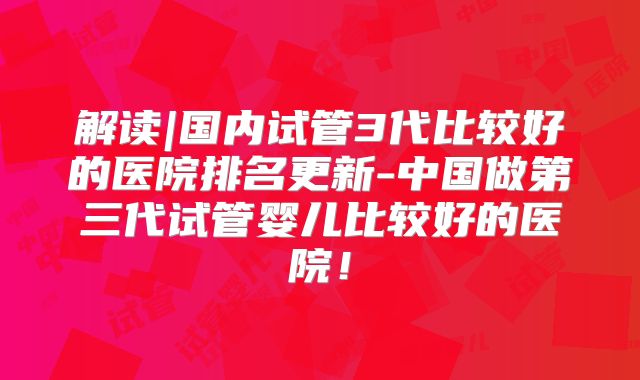 解读|国内试管3代比较好的医院排名更新-中国做第三代试管婴儿比较好的医院!